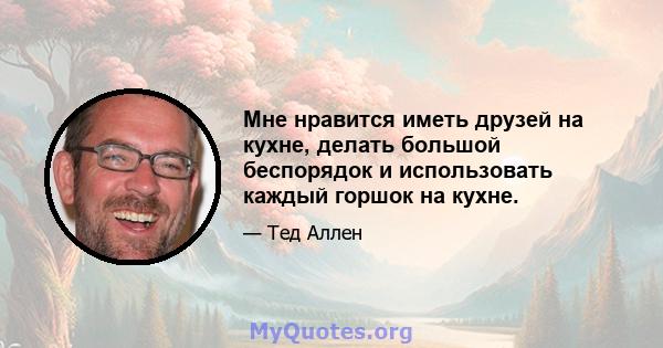 Мне нравится иметь друзей на кухне, делать большой беспорядок и использовать каждый горшок на кухне.