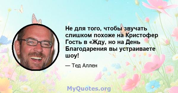 Не для того, чтобы звучать слишком похоже на Кристофер Гость в «Жду, но на День Благодарения вы устраиваете шоу!