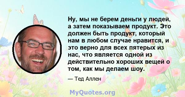 Ну, мы не берем деньги у людей, а затем показываем продукт. Это должен быть продукт, который нам в любом случае нравится, и это верно для всех пятерых из нас, что является одной из действительно хороших вещей о том, как 