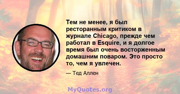 Тем не менее, я был ресторанным критиком в журнале Chicago, прежде чем работал в Esquire, и я долгое время был очень восторженным домашним поваром. Это просто то, чем я увлечен.