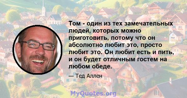 Том - один из тех замечательных людей, которых можно приготовить, потому что он абсолютно любит это, просто любит это. Он любит есть и пить, и он будет отличным гостем на любом обеде.