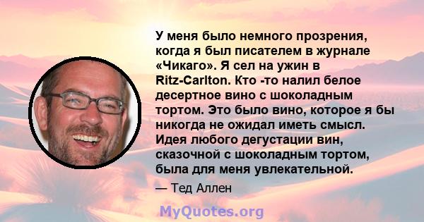 У меня было немного прозрения, когда я был писателем в журнале «Чикаго». Я сел на ужин в Ritz-Carlton. Кто -то налил белое десертное вино с шоколадным тортом. Это было вино, которое я бы никогда не ожидал иметь смысл.