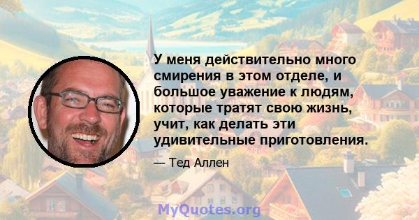 У меня действительно много смирения в этом отделе, и большое уважение к людям, которые тратят свою жизнь, учит, как делать эти удивительные приготовления.