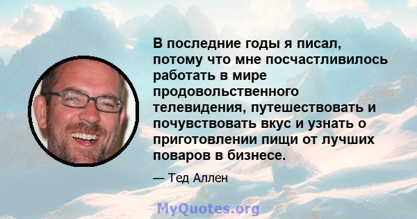 В последние годы я писал, потому что мне посчастливилось работать в мире продовольственного телевидения, путешествовать и почувствовать вкус и узнать о приготовлении пищи от лучших поваров в бизнесе.