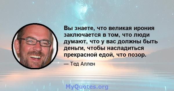 Вы знаете, что великая ирония заключается в том, что люди думают, что у вас должны быть деньги, чтобы насладиться прекрасной едой, что позор.