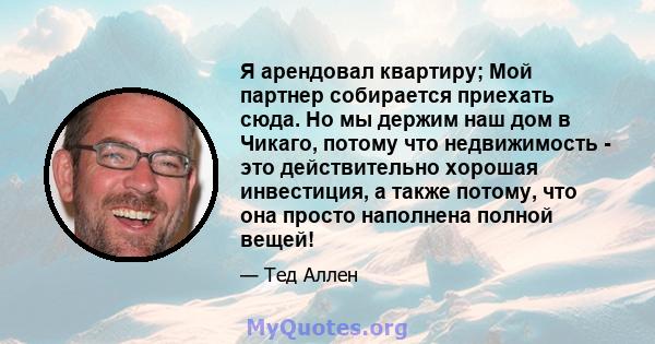 Я арендовал квартиру; Мой партнер собирается приехать сюда. Но мы держим наш дом в Чикаго, потому что недвижимость - это действительно хорошая инвестиция, а также потому, что она просто наполнена полной вещей!