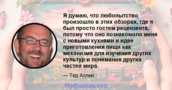 Я думаю, что любопытство произошло в этих обзорах, где я был просто гостем рецензента, потому что оно познакомило меня с новыми кухнями и идее приготовления пищи как механизма для изучения других культур и понимания