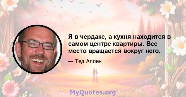 Я в чердаке, а кухня находится в самом центре квартиры. Все место вращается вокруг него.