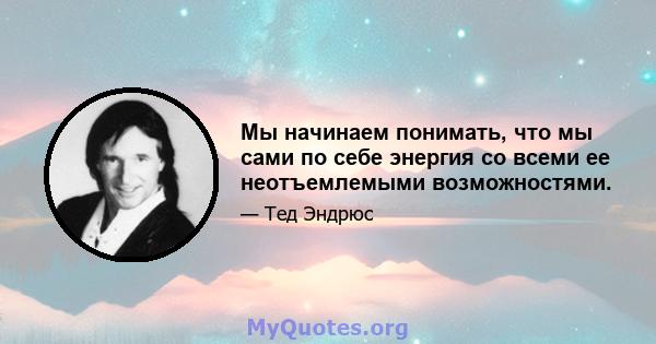 Мы начинаем понимать, что мы сами по себе энергия со всеми ее неотъемлемыми возможностями.