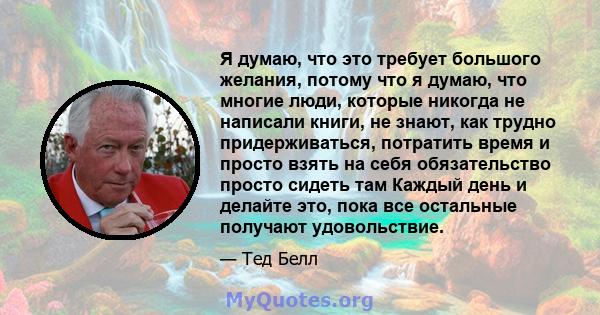 Я думаю, что это требует большого желания, потому что я думаю, что многие люди, которые никогда не написали книги, не знают, как трудно придерживаться, потратить время и просто взять на себя обязательство просто сидеть