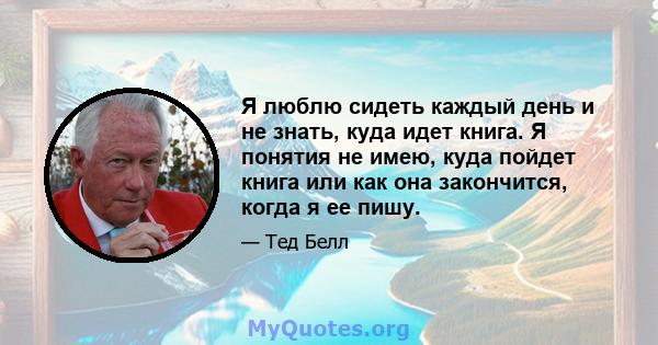 Я люблю сидеть каждый день и не знать, куда идет книга. Я понятия не имею, куда пойдет книга или как она закончится, когда я ее пишу.