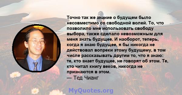 Точно так же знание о будущем было несовместимо со свободной волей. То, что позволило мне использовать свободу выбора, также сделало невозможным для меня знать будущее. И наоборот, теперь, когда я знаю будущее, я бы