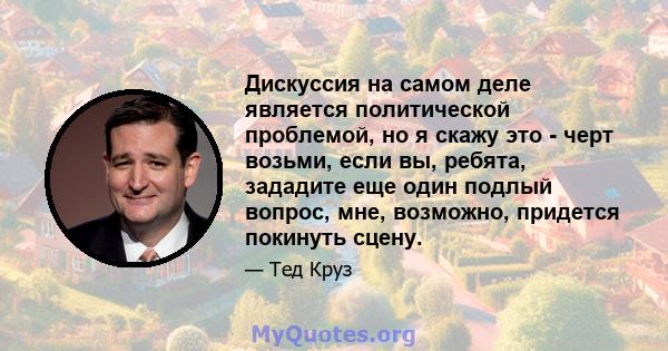 Дискуссия на самом деле является политической проблемой, но я скажу это - черт возьми, если вы, ребята, зададите еще один подлый вопрос, мне, возможно, придется покинуть сцену.