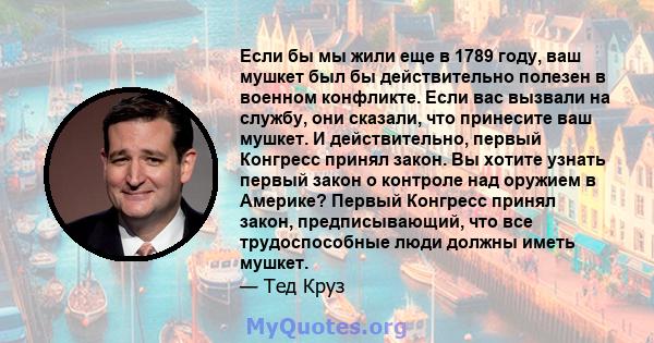 Если бы мы жили еще в 1789 году, ваш мушкет был бы действительно полезен в военном конфликте. Если вас вызвали на службу, они сказали, что принесите ваш мушкет. И действительно, первый Конгресс принял закон. Вы хотите