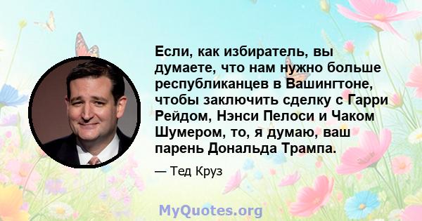 Если, как избиратель, вы думаете, что нам нужно больше республиканцев в Вашингтоне, чтобы заключить сделку с Гарри Рейдом, Нэнси Пелоси и Чаком Шумером, то, я думаю, ваш парень Дональда Трампа.