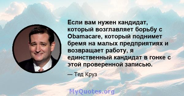 Если вам нужен кандидат, который возглавляет борьбу с Obamacare, который поднимет бремя на малых предприятиях и возвращает работу, я единственный кандидат в гонке с этой проверенной записью.