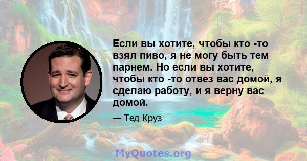 Если вы хотите, чтобы кто -то взял пиво, я не могу быть тем парнем. Но если вы хотите, чтобы кто -то отвез вас домой, я сделаю работу, и я верну вас домой.