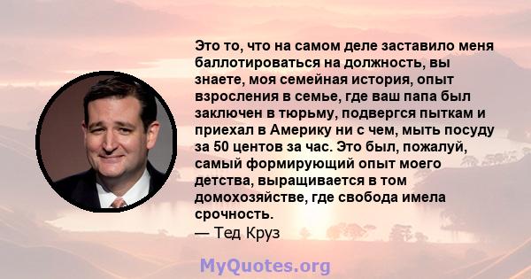 Это то, что на самом деле заставило меня баллотироваться на должность, вы знаете, моя семейная история, опыт взросления в семье, где ваш папа был заключен в тюрьму, подвергся пыткам и приехал в Америку ни с чем, мыть