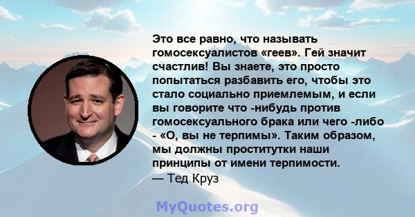 Это все равно, что называть гомосексуалистов «геев». Гей значит счастлив! Вы знаете, это просто попытаться разбавить его, чтобы это стало социально приемлемым, и если вы говорите что -нибудь против гомосексуального