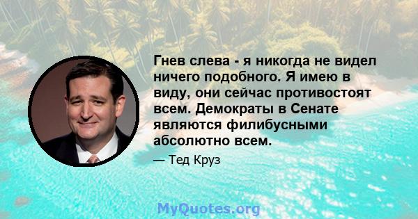 Гнев слева - я никогда не видел ничего подобного. Я имею в виду, они сейчас противостоят всем. Демократы в Сенате являются филибусными абсолютно всем.