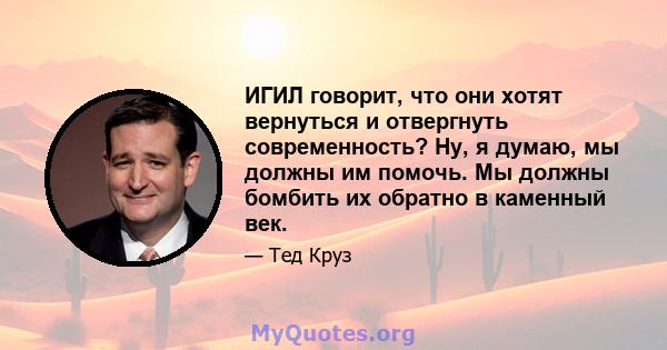 ИГИЛ говорит, что они хотят вернуться и отвергнуть современность? Ну, я думаю, мы должны им помочь. Мы должны бомбить их обратно в каменный век.