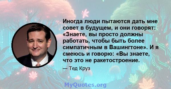 Иногда люди пытаются дать мне совет в будущем, и они говорят: «Знаете, вы просто должны работать, чтобы быть более симпатичным в Вашингтоне». И я смеюсь и говорю: «Вы знаете, что это не ракетостроение.