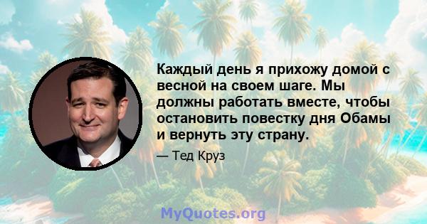 Каждый день я прихожу домой с весной на своем шаге. Мы должны работать вместе, чтобы остановить повестку дня Обамы и вернуть эту страну.