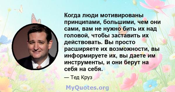 Когда люди мотивированы принципами, большими, чем они сами, вам не нужно бить их над головой, чтобы заставить их действовать. Вы просто расширяете их возможности, вы информируете их, вы даете им инструменты, и они берут 