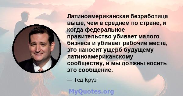 Латиноамериканская безработица выше, чем в среднем по стране, и когда федеральное правительство убивает малого бизнеса и убивает рабочие места, это наносит ущерб будущему латиноамериканскому сообществу, и мы должны