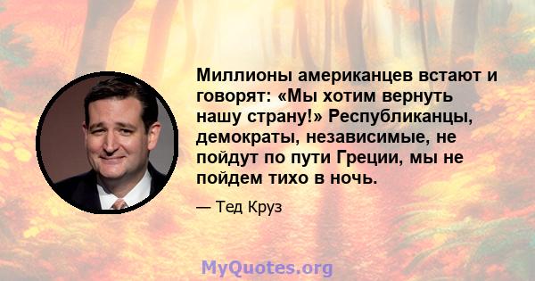 Миллионы американцев встают и говорят: «Мы хотим вернуть нашу страну!» Республиканцы, демократы, независимые, не пойдут по пути Греции, мы не пойдем тихо в ночь.