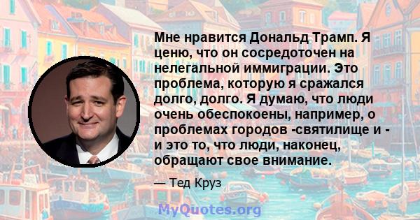 Мне нравится Дональд Трамп. Я ценю, что он сосредоточен на нелегальной иммиграции. Это проблема, которую я сражался долго, долго. Я думаю, что люди очень обеспокоены, например, о проблемах городов -святилище и - и это