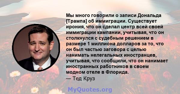 Мы много говорили о записи Дональда [Трампа] об иммиграции. Существует ирония, что он сделал центр всей своей иммиграции кампании, учитывая, что он столкнулся с судебным решением в размере 1 миллиона долларов за то, что 