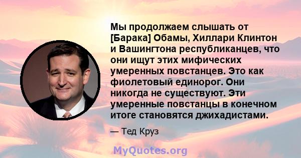 Мы продолжаем слышать от [Барака] Обамы, Хиллари Клинтон и Вашингтона республиканцев, что они ищут этих мифических умеренных повстанцев. Это как фиолетовый единорог. Они никогда не существуют. Эти умеренные повстанцы в