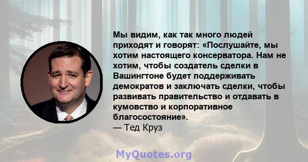 Мы видим, как так много людей приходят и говорят: «Послушайте, мы хотим настоящего консерватора. Нам не хотим, чтобы создатель сделки в Вашингтоне будет поддерживать демократов и заключать сделки, чтобы развивать