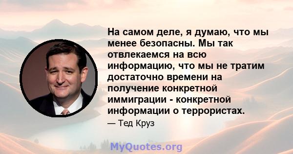 На самом деле, я думаю, что мы менее безопасны. Мы так отвлекаемся на всю информацию, что мы не тратим достаточно времени на получение конкретной иммиграции - конкретной информации о террористах.