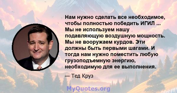 Нам нужно сделать все необходимое, чтобы полностью победить ИГИЛ ... Мы не используем нашу подавляющую воздушную мощность. Мы не вооружаем курдов. Эти должны быть первыми шагами. И тогда нам нужно поместить любую