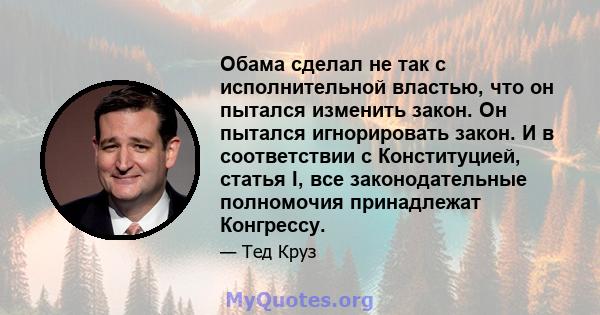 Обама сделал не так с исполнительной властью, что он пытался изменить закон. Он пытался игнорировать закон. И в соответствии с Конституцией, статья I, все законодательные полномочия принадлежат Конгрессу.