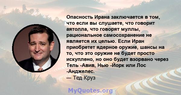 Опасность Ирана заключается в том, что если вы слушаете, что говорит аятолла, что говорят муллы, рациональное самосохранение не является их целью. Если Иран приобретет ядерное оружие, шансы на то, что это оружие не