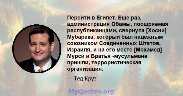 Перейти в Египет. Еще раз, администрация Обамы, поощряемая республиканцами, свернула [Хосни] Мубарака, который был надежным союзником Соединенных Штатов, Израиля, и на его месте [Мохамед] Мурси и Братья -мусульмане