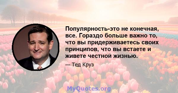 Популярность-это не конечная, все. Гораздо больше важно то, что вы придерживаетесь своих принципов, что вы встаете и живете честной жизнью.