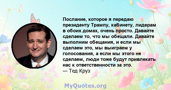 Послание, которое я передаю президенту Трампу, кабинету, лидерам в обоих домах, очень просто. Давайте сделаем то, что мы обещали. Давайте выполним обещания, и если мы сделаем это, мы выиграем у голосования, а если мы