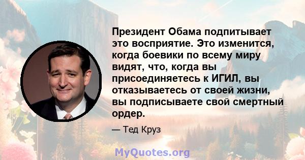 Президент Обама подпитывает это восприятие. Это изменится, когда боевики по всему миру видят, что, когда вы присоединяетесь к ИГИЛ, вы отказываетесь от своей жизни, вы подписываете свой смертный ордер.