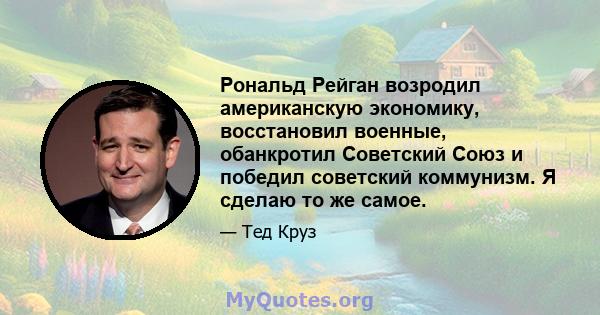 Рональд Рейган возродил американскую экономику, восстановил военные, обанкротил Советский Союз и победил советский коммунизм. Я сделаю то же самое.