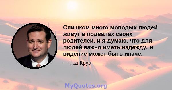 Слишком много молодых людей живут в подвалах своих родителей, и я думаю, что для людей важно иметь надежду, и видение может быть иначе.