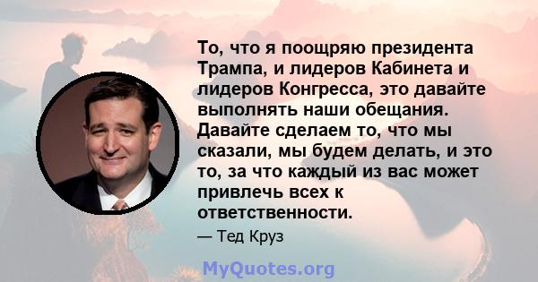 То, что я поощряю президента Трампа, и лидеров Кабинета и лидеров Конгресса, это давайте выполнять наши обещания. Давайте сделаем то, что мы сказали, мы будем делать, и это то, за что каждый из вас может привлечь всех к 