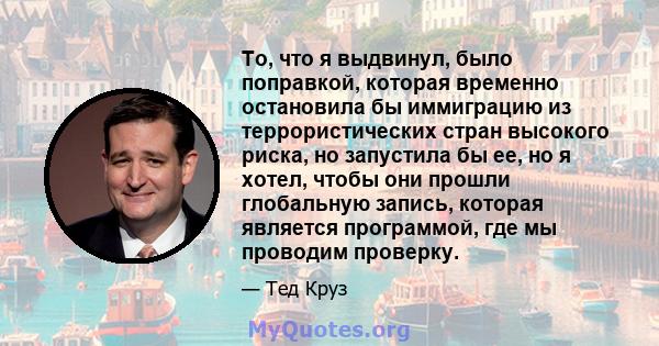 То, что я выдвинул, было поправкой, которая временно остановила бы иммиграцию из террористических стран высокого риска, но запустила бы ее, но я хотел, чтобы они прошли глобальную запись, которая является программой,