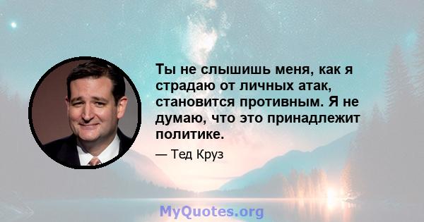 Ты не слышишь меня, как я страдаю от личных атак, становится противным. Я не думаю, что это принадлежит политике.