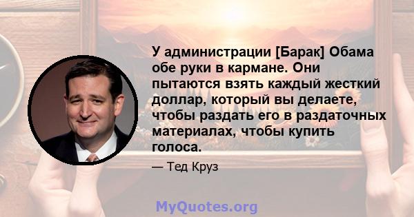 У администрации [Барак] Обама обе руки в кармане. Они пытаются взять каждый жесткий доллар, который вы делаете, чтобы раздать его в раздаточных материалах, чтобы купить голоса.