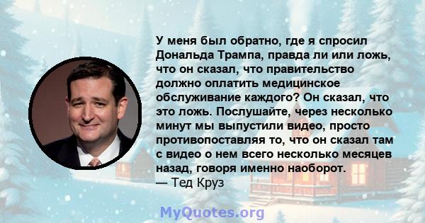 У меня был обратно, где я спросил Дональда Трампа, правда ли или ложь, что он сказал, что правительство должно оплатить медицинское обслуживание каждого? Он сказал, что это ложь. Послушайте, через несколько минут мы