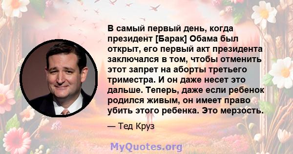 В самый первый день, когда президент [Барак] Обама был открыт, его первый акт президента заключался в том, чтобы отменить этот запрет на аборты третьего триместра. И он даже несет это дальше. Теперь, даже если ребенок